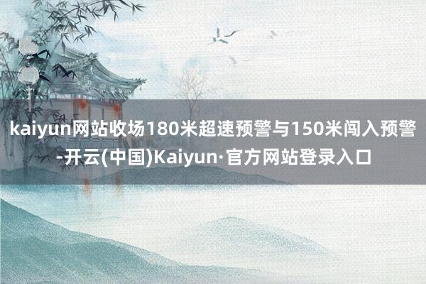 kaiyun网站收场180米超速预警与150米闯入预警-开云(中国)Kaiyun·官方网站登录入口