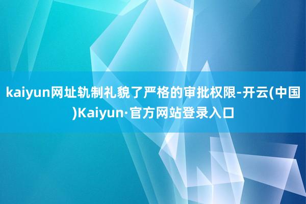 kaiyun网址轨制礼貌了严格的审批权限-开云(中国)Kaiyun·官方网站登录入口
