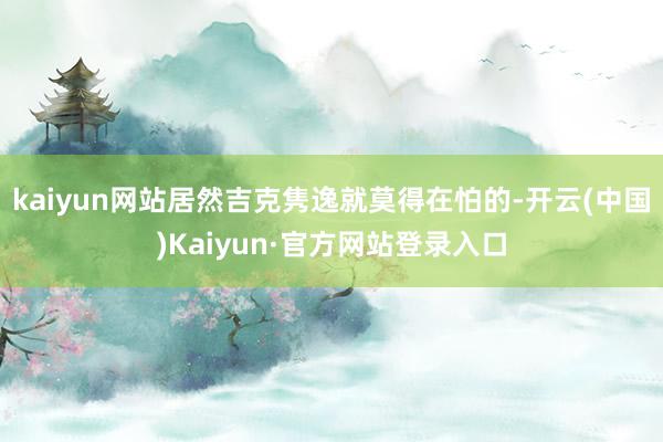 kaiyun网站居然吉克隽逸就莫得在怕的-开云(中国)Kaiyun·官方网站登录入口