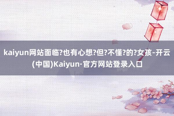kaiyun网站面临?也有心想?但?不懂?的?女孩-开云(中国)Kaiyun·官方网站登录入口
