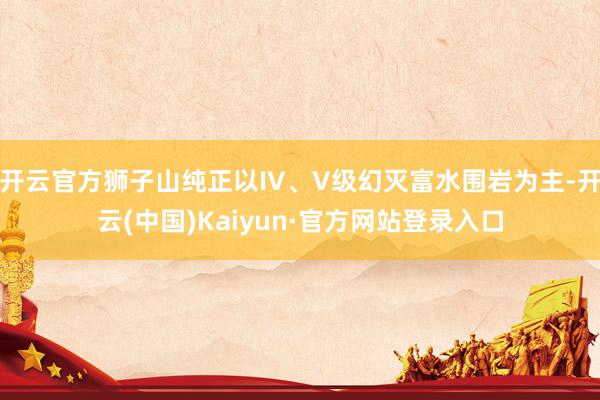 开云官方狮子山纯正以IV、V级幻灭富水围岩为主-开云(中国)Kaiyun·官方网站登录入口