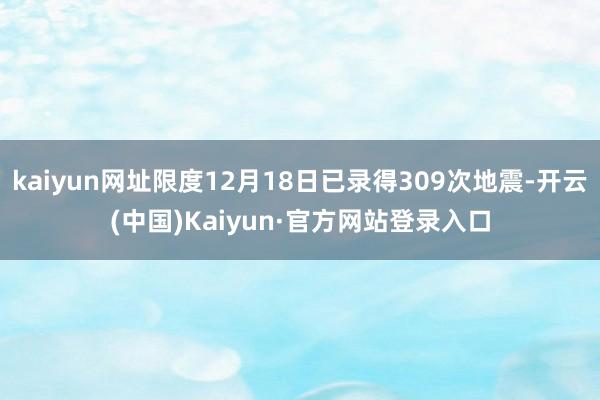 kaiyun网址限度12月18日已录得309次地震-开云(中国)Kaiyun·官方网站登录入口