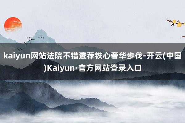 kaiyun网站法院不错遴荐铁心奢华步伐-开云(中国)Kaiyun·官方网站登录入口