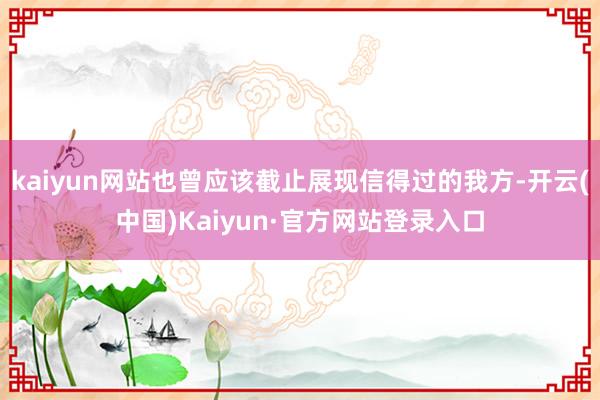kaiyun网站也曾应该截止展现信得过的我方-开云(中国)Kaiyun·官方网站登录入口