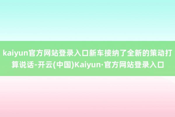 kaiyun官方网站登录入口新车接纳了全新的策动打算说话-开云(中国)Kaiyun·官方网站登录入口
