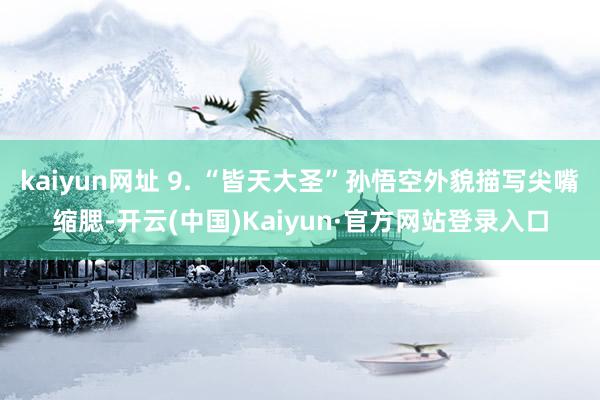 kaiyun网址 9. “皆天大圣”孙悟空外貌描写尖嘴缩腮-开云(中国)Kaiyun·官方网站登录入口