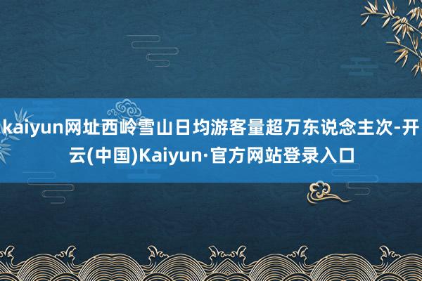kaiyun网址西岭雪山日均游客量超万东说念主次-开云(中国)Kaiyun·官方网站登录入口