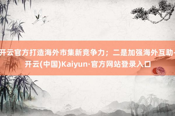 开云官方打造海外市集新竞争力；二是加强海外互助-开云(中国)Kaiyun·官方网站登录入口