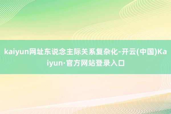 kaiyun网址东说念主际关系复杂化-开云(中国)Kaiyun·官方网站登录入口