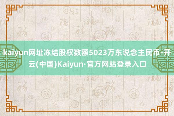 kaiyun网址冻结股权数额5023万东说念主民币-开云(中国)Kaiyun·官方网站登录入口
