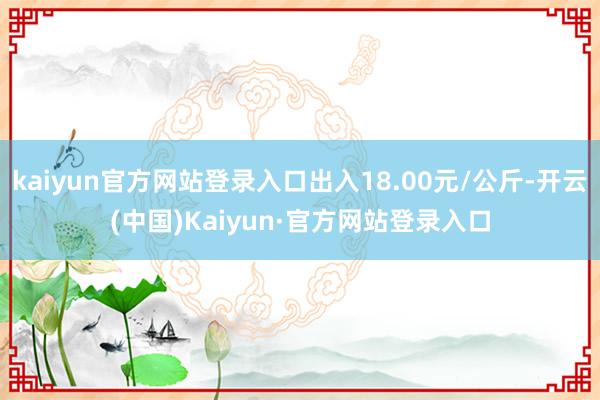kaiyun官方网站登录入口出入18.00元/公斤-开云(中国)Kaiyun·官方网站登录入口