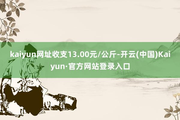 kaiyun网址收支13.00元/公斤-开云(中国)Kaiyun·官方网站登录入口
