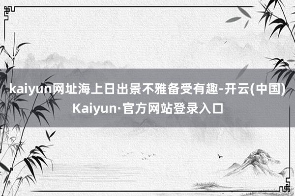 kaiyun网址海上日出景不雅备受有趣-开云(中国)Kaiyun·官方网站登录入口