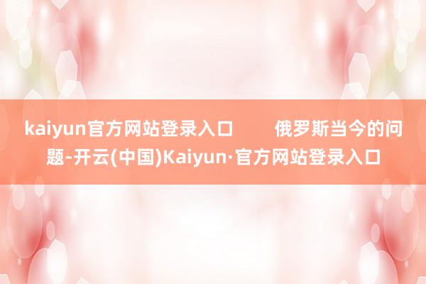 kaiyun官方网站登录入口        俄罗斯当今的问题-开云(中国)Kaiyun·官方网站登录入口