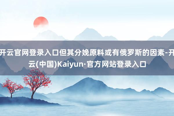 开云官网登录入口但其分娩原料或有俄罗斯的因素-开云(中国)Kaiyun·官方网站登录入口