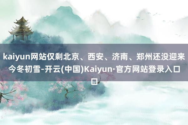 kaiyun网站仅剩北京、西安、济南、郑州还没迎来今冬初雪-开云(中国)Kaiyun·官方网站登录入口