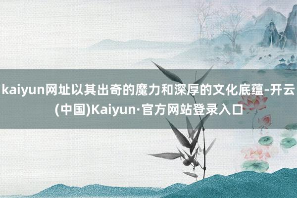 kaiyun网址以其出奇的魔力和深厚的文化底蕴-开云(中国)Kaiyun·官方网站登录入口