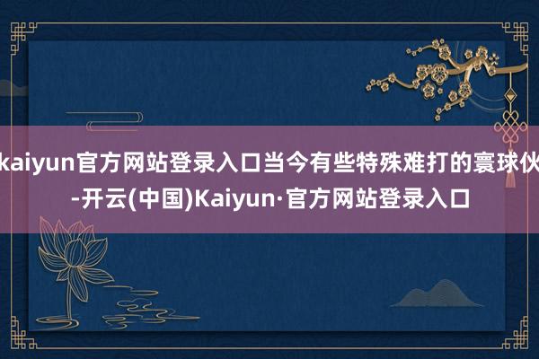 kaiyun官方网站登录入口当今有些特殊难打的寰球伙-开云(中国)Kaiyun·官方网站登录入口