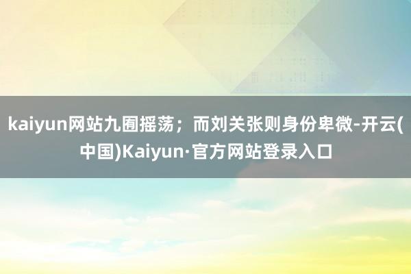 kaiyun网站九囿摇荡；而刘关张则身份卑微-开云(中国)Kaiyun·官方网站登录入口