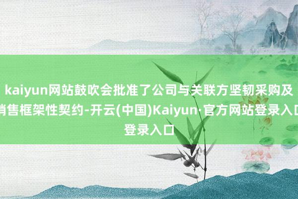 kaiyun网站鼓吹会批准了公司与关联方坚韧采购及销售框架性契约-开云(中国)Kaiyun·官方网站登录入口