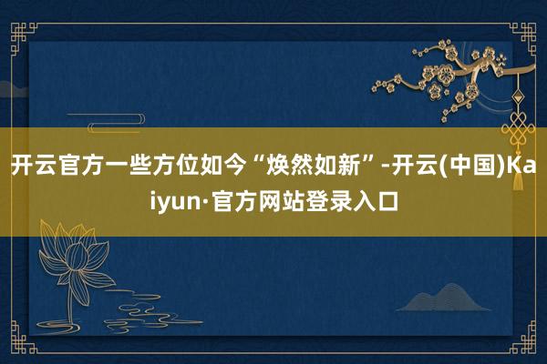 开云官方一些方位如今“焕然如新”-开云(中国)Kaiyun·官方网站登录入口