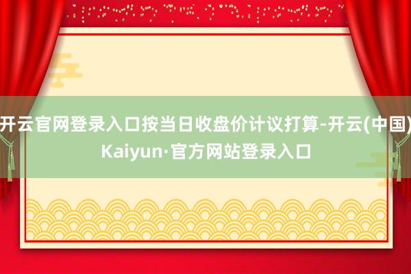 开云官网登录入口按当日收盘价计议打算-开云(中国)Kaiyun·官方网站登录入口