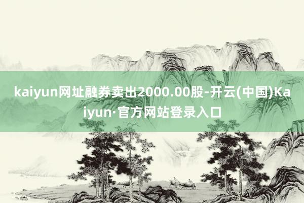 kaiyun网址融券卖出2000.00股-开云(中国)Kaiyun·官方网站登录入口