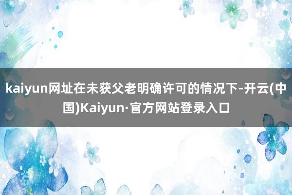 kaiyun网址在未获父老明确许可的情况下-开云(中国)Kaiyun·官方网站登录入口