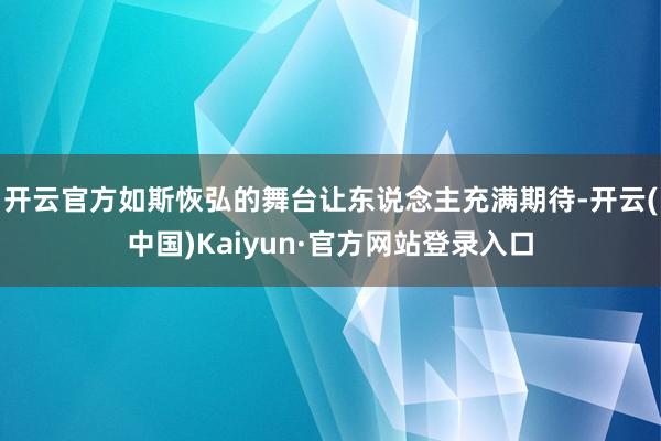 开云官方如斯恢弘的舞台让东说念主充满期待-开云(中国)Kaiyun·官方网站登录入口
