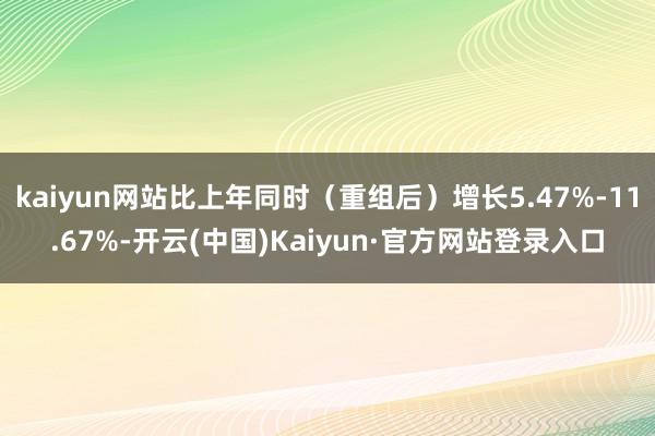 kaiyun网站比上年同时(重组后)增长5.47%-11.67%-开云(中国)Kaiyun·官方网站登录入口