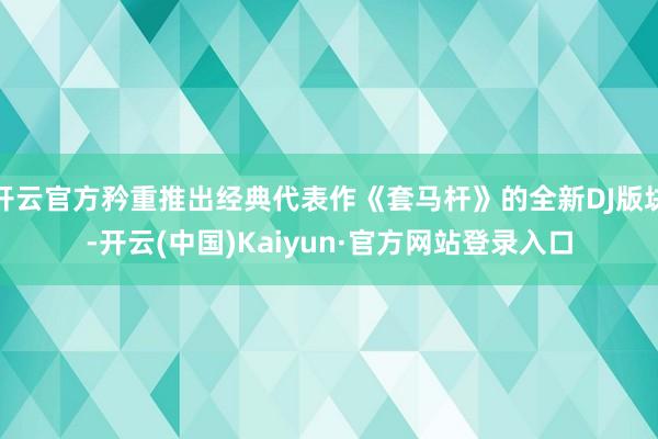 开云官方矜重推出经典代表作《套马杆》的全新DJ版块-开云(中国)Kaiyun·官方网站登录入口