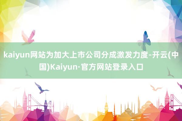 kaiyun网站为加大上市公司分成激发力度-开云(中国)Kaiyun·官方网站登录入口