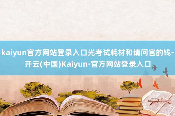 kaiyun官方网站登录入口光考试耗材和请问官的钱-开云(中国)Kaiyun·官方网站登录入口