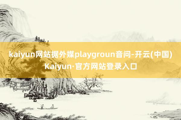 kaiyun网站据外媒playgroun音问-开云(中国)Kaiyun·官方网站登录入口