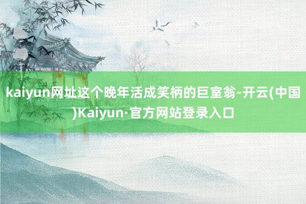 kaiyun网址这个晚年活成笑柄的巨室翁-开云(中国)Kaiyun·官方网站登录入口