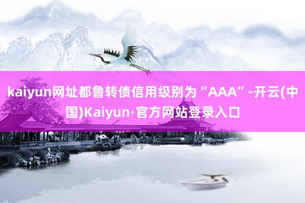 kaiyun网址都鲁转债信用级别为“AAA”-开云(中国)Kaiyun·官方网站登录入口