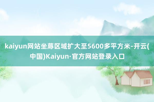 kaiyun网站坐蓐区域扩大至5600多平方米-开云(中国)Kaiyun·官方网站登录入口