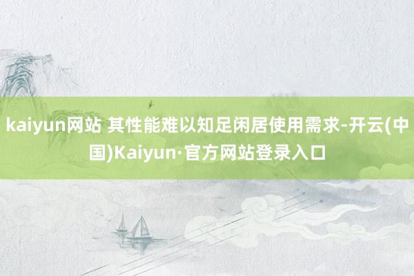 kaiyun网站 其性能难以知足闲居使用需求-开云(中国)Kaiyun·官方网站登录入口