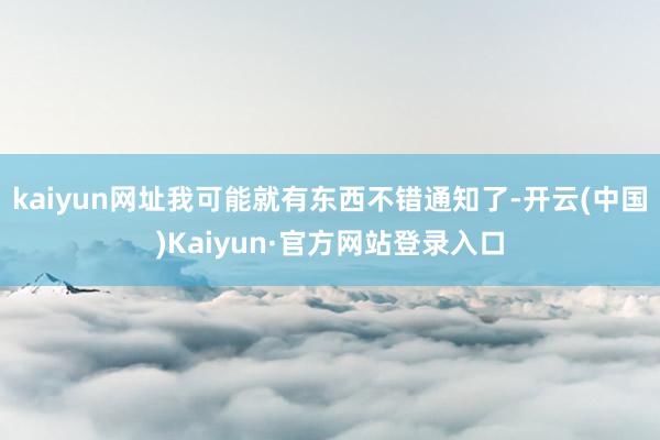 kaiyun网址我可能就有东西不错通知了-开云(中国)Kaiyun·官方网站登录入口