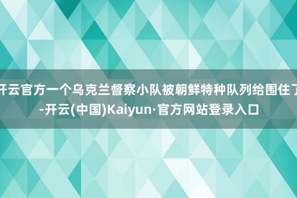 开云官方一个乌克兰督察小队被朝鲜特种队列给围住了-开云(中国)Kaiyun·官方网站登录入口