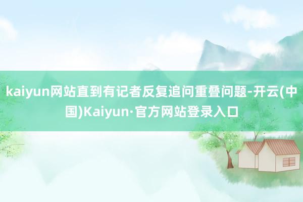 kaiyun网站直到有记者反复追问重叠问题-开云(中国)Kaiyun·官方网站登录入口