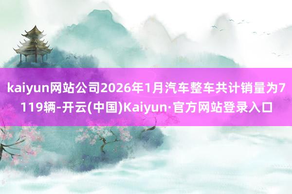 kaiyun网站公司2026年1月汽车整车共计销量为7119辆-开云(中国)Kaiyun·官方网站登录入口