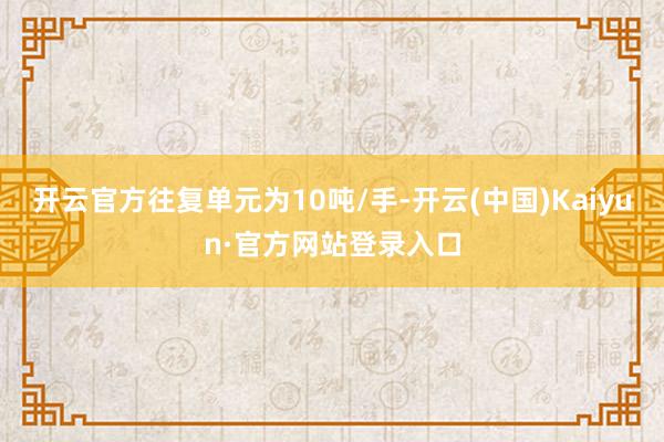 开云官方往复单元为10吨/手-开云(中国)Kaiyun·官方网站登录入口