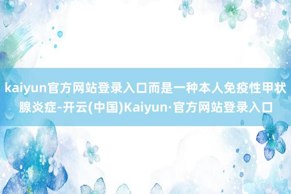 kaiyun官方网站登录入口而是一种本人免疫性甲状腺炎症-开云(中国)Kaiyun·官方网站登录入口
