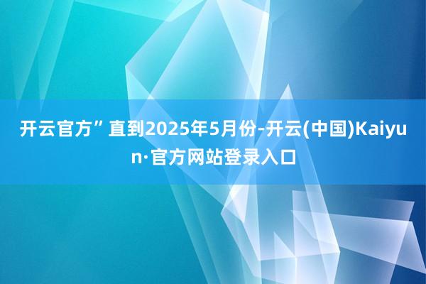 开云官方”直到2025年5月份-开云(中国)Kaiyun·官方网站登录入口