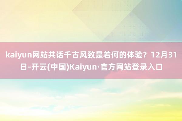 kaiyun网站共话千古风致是若何的体验?12月31日-开云(中国)Kaiyun·官方网站登录入口