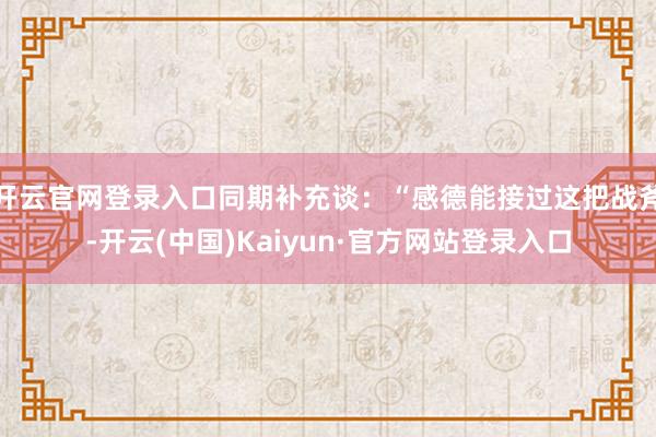 开云官网登录入口同期补充谈：“感德能接过这把战斧-开云(中国)Kaiyun·官方网站登录入口
