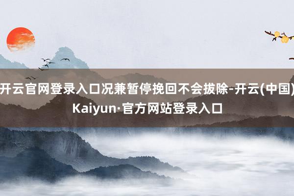 开云官网登录入口况兼暂停挽回不会拔除-开云(中国)Kaiyun·官方网站登录入口