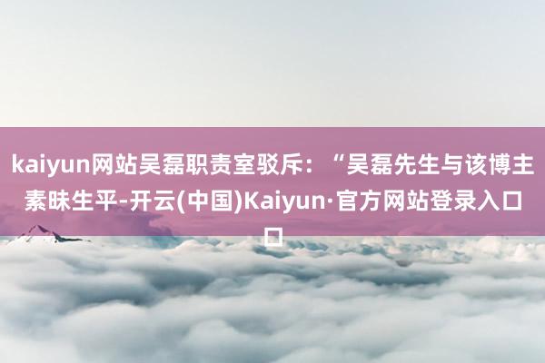 kaiyun网站吴磊职责室驳斥:“吴磊先生与该博主素昧生平-开云(中国)Kaiyun·官方网站登录入口