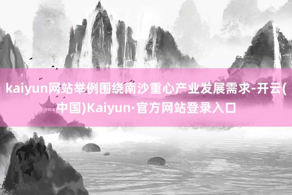 kaiyun网站举例围绕南沙重心产业发展需求-开云(中国)Kaiyun·官方网站登录入口